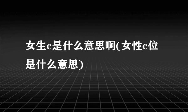 女生c是什么意思啊(女性c位是什么意思)