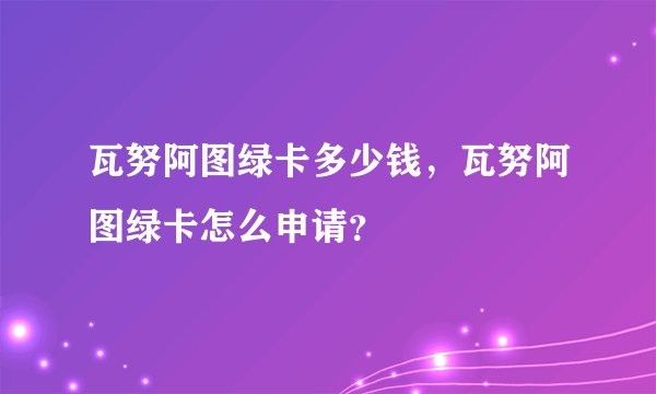 瓦努阿图绿卡多少钱，瓦努阿图绿卡怎么申请？