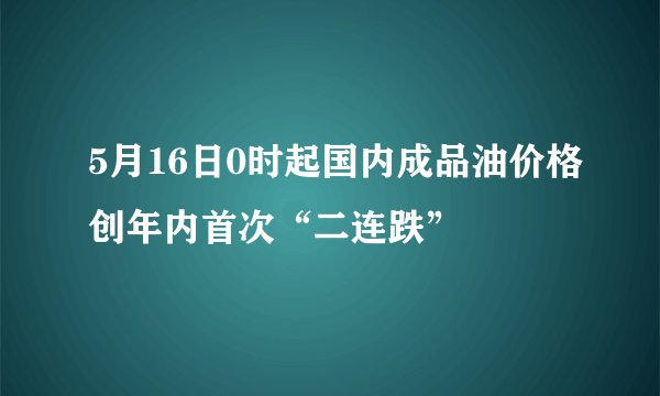 5月16日0时起国内成品油价格创年内首次“二连跌”