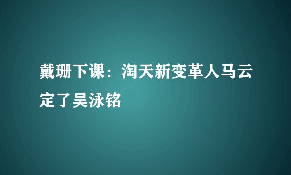 戴珊下课:淘天新变革人马云定了吴泳铭