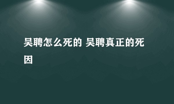 吴聘怎么死的 吴聘真正的死因