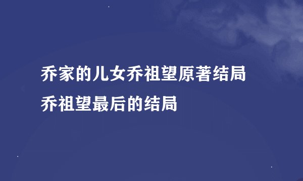 乔家的儿女乔祖望原著结局 乔祖望最后的结局
