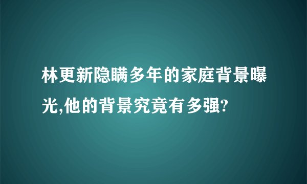 林更新隐瞒多年的家庭背景曝光,他的背景究竟有多强?