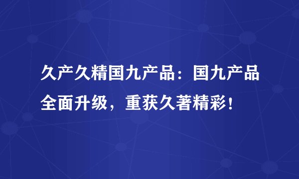 久产久精国九产品：国九产品全面升级，重获久著精彩！