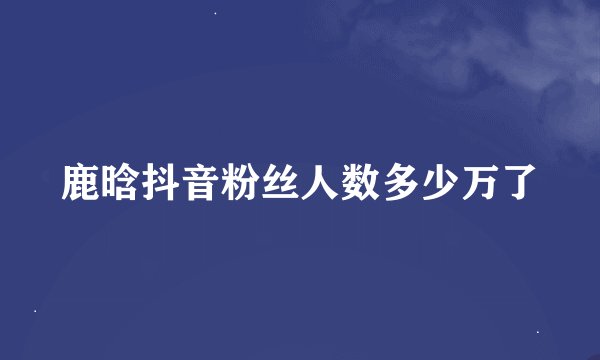 鹿晗抖音粉丝人数多少万了