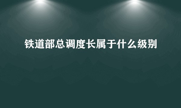 铁道部总调度长属于什么级别