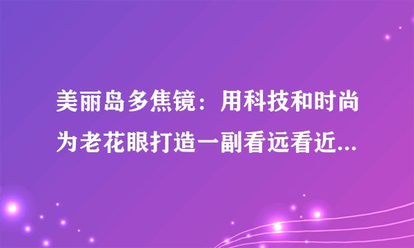 美丽岛多焦镜:用科技和时尚为老花眼打造一副看远看近的老花镜