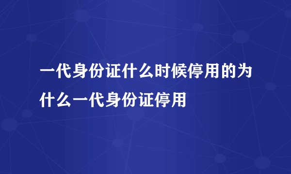 一代身份证什么时候停用的为什么一代身份证停用