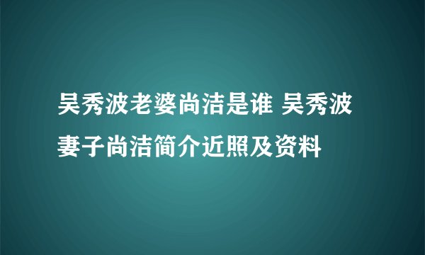 吴秀波老婆尚洁是谁 吴秀波妻子尚洁简介近照及资料