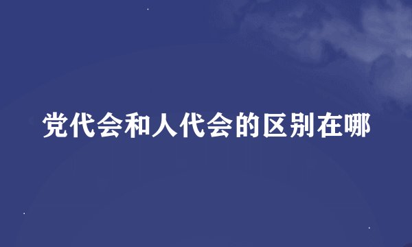 党代会和人代会的区别在哪