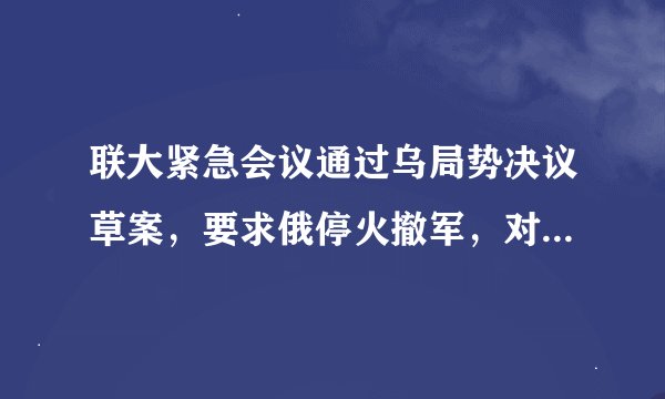 联大紧急会议通过乌局势决议草案，要求俄停火撤军，对此你怎么看？