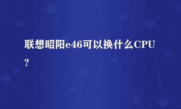 联想昭阳e46可以换什么CPU?