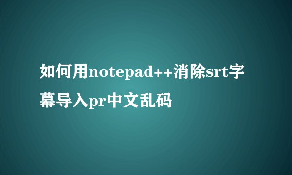 如何用notepad++消除srt字幕导入pr中文乱码