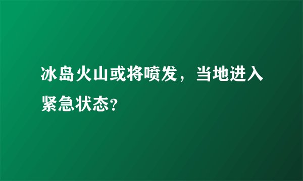 冰岛火山或将喷发，当地进入紧急状态？