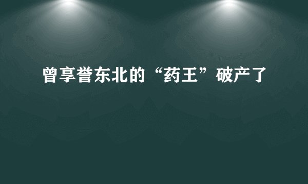 曾享誉东北的“药王”破产了