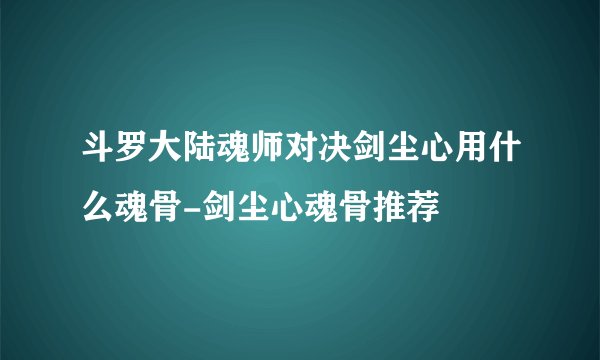 斗罗大陆魂师对决剑尘心用什么魂骨-剑尘心魂骨推荐