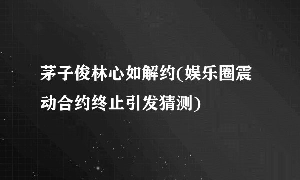 茅子俊林心如解约(娱乐圈震动合约终止引发猜测)