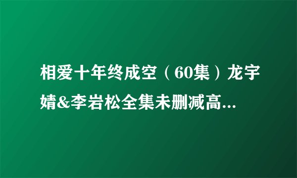 相爱十年终成空（60集）龙宇婧&李岩松全集未删减高清版免费下载