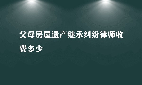 父母房屋遗产继承纠纷律师收费多少