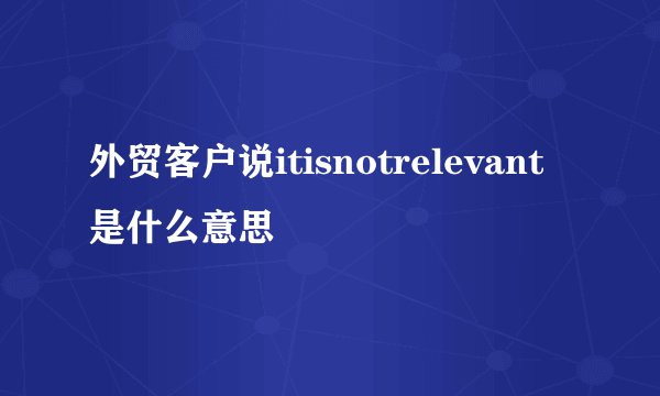 外贸客户说itisnotrelevant是什么意思