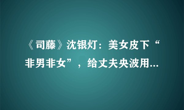 《司藤》沈银灯：美女皮下“非男非女”，给丈夫央波用“致幻术”