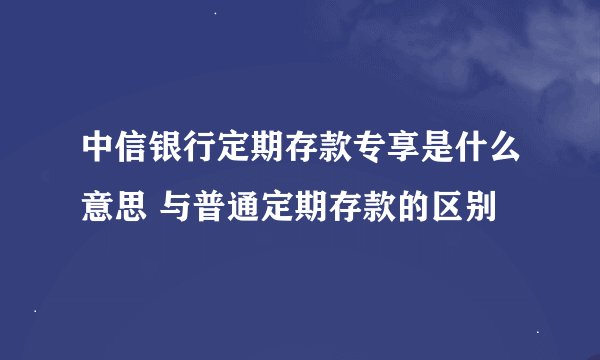 中信银行定期存款专享是什么意思 与普通定期存款的区别