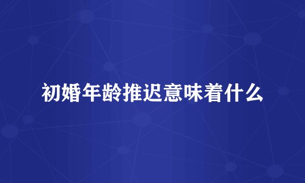 初婚年龄推迟意味着什么