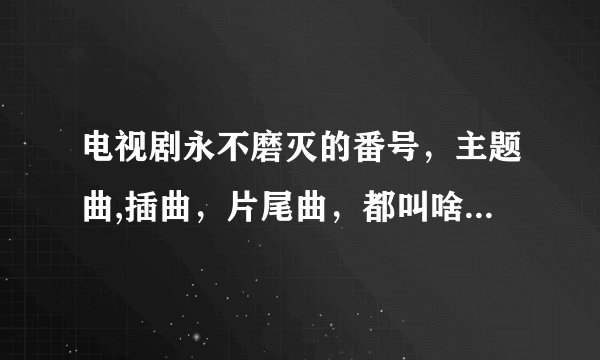电视剧永不磨灭的番号，主题曲,插曲，片尾曲，都叫啥名啊？？？
