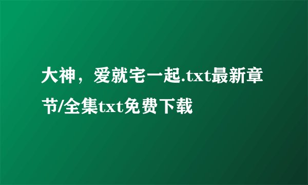 大神，爱就宅一起.txt最新章节/全集txt免费下载