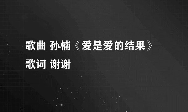 歌曲 孙楠《爱是爱的结果》歌词 谢谢