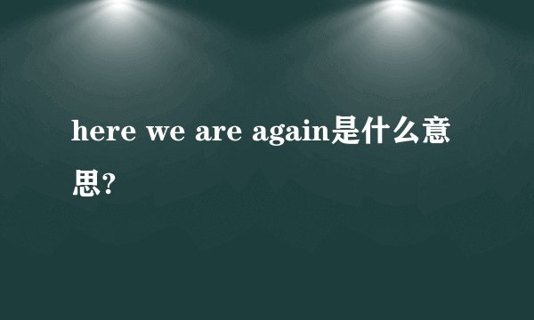 here we are again是什么意思?