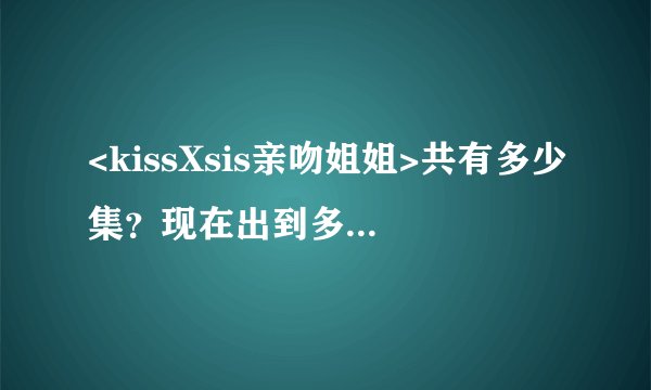 <kissXsis亲吻姐姐>共有多少集？现在出到多少集了？每周几更新？