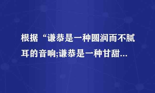 根据“谦恭是一种圆润而不腻耳的音响;谦恭是一种甘甜而不燥舌的美味;谦恭是一种明亮而不刺眼的光辉”仿句