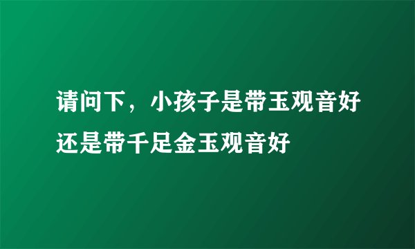 请问下，小孩子是带玉观音好还是带千足金玉观音好