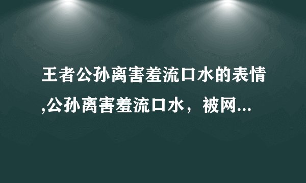 王者公孙离害羞流口水的表情,公孙离害羞流口水，被网友调侃“太可爱了”