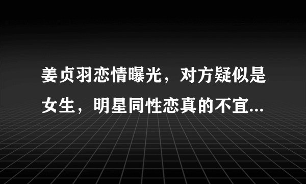 姜贞羽恋情曝光，对方疑似是女生，明星同性恋真的不宜公开吗？