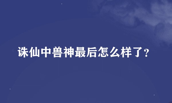 诛仙中兽神最后怎么样了？
