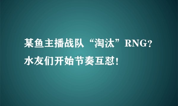 某鱼主播战队“淘汰”RNG？水友们开始节奏互怼！