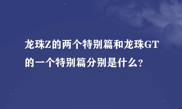 龙珠Z的两个特别篇和龙珠GT的一个特别篇分别是什么？