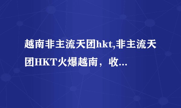 越南非主流天团hkt,非主流天团HKT火爆越南，收获一众忠实粉丝