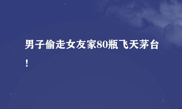 男子偷走女友家80瓶飞天茅台！