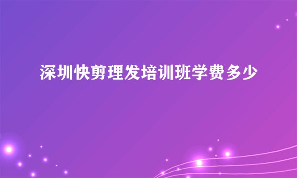 深圳快剪理发培训班学费多少