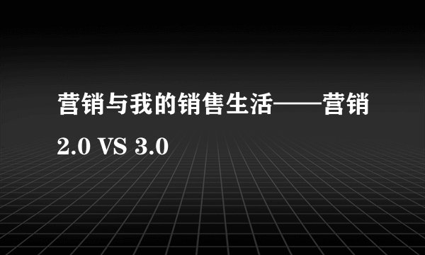 营销与我的销售生活——营销2.0 VS 3.0