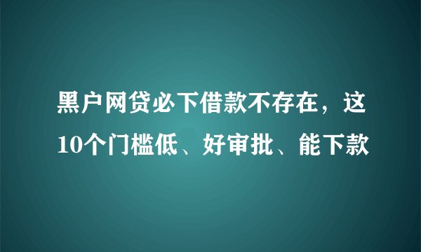 黑户网贷必下借款不存在，这10个门槛低、好审批、能下款
