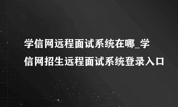 学信网远程面试系统在哪_学信网招生远程面试系统登录入口