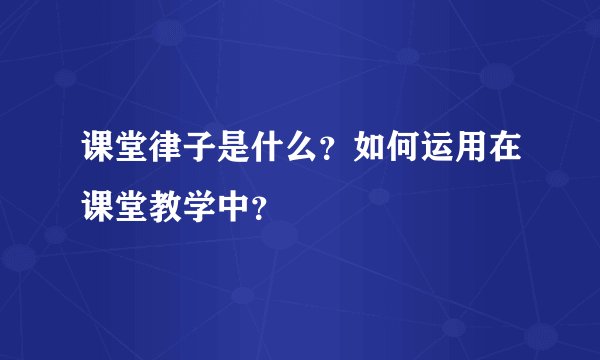 课堂律子是什么？如何运用在课堂教学中？