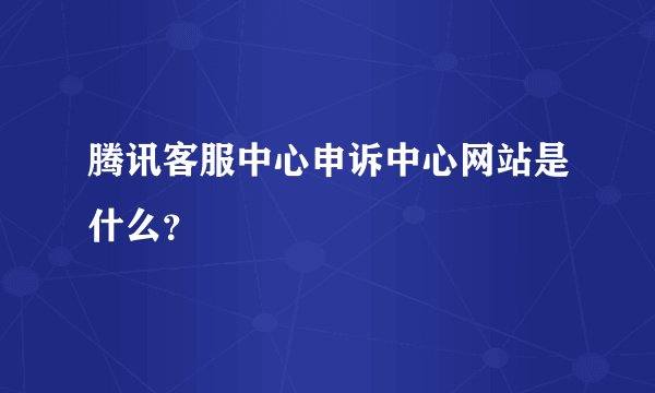 腾讯客服中心申诉中心网站是什么？