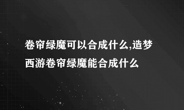 卷帘绿魔可以合成什么,造梦西游卷帘绿魔能合成什么