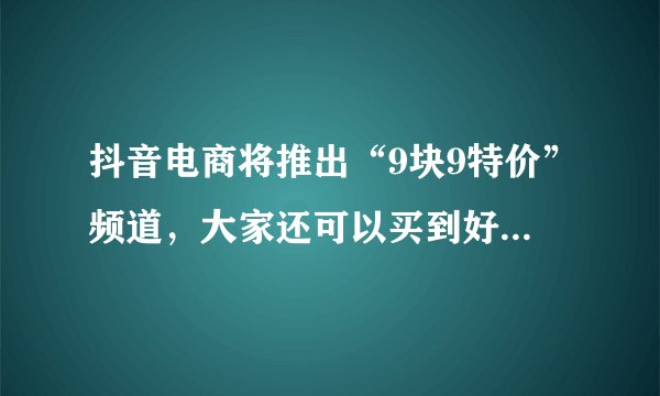 抖音电商将推出“9块9特价”频道，大家还可以买到好的产品吗？