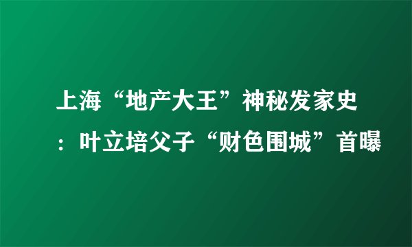 上海“地产大王”神秘发家史：叶立培父子“财色围城”首曝
